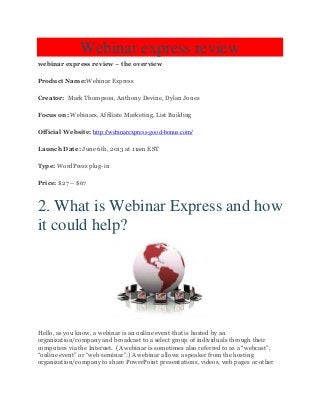 Webinar express review
webinar express review – the overview
Product Name:Webinar Express
Creator: Mark Thompson, Anthony Devine, Dylan Jones
Focus on: Webinars, Affiliate Marketing, List Building
Official Website: http://webinarexpress-good-bonus.com/
Launch Date: June 6th, 2013 at 11am EST
Type: WordPress plug-in
Price: $27 – $67
2. What is Webinar Express and how
it could help?
Hello, as you know, a webinar is an online event that is hosted by an
organization/company and broadcast to a select group of individuals through their
computers via the Internet. (A webinar is sometimes also referred to as a “webcast”,
“online event” or “web seminar”.) A webinar allows a speaker from the hosting
organization/company to share PowerPoint presentations, videos, web pages or other
 