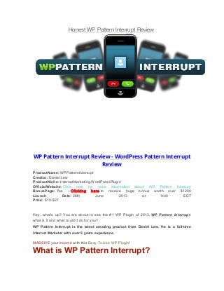 Honest WP Pattern Interrupt Review
WP Pattern Interrupt Review - WordPress Pattern Interrupt
Review
ProductName: WPPatternInterrupt
Creator: Daniel.Lew
ProductNiche: InternetMarketing,WordPressPlugin
OfficialWebsite: Click here for more information about WP Pattern Interrupt
BonusPage: Yes – Clicking here to receive huge bonus worth over $1200
Launch Date: 28th June 2013 at 9:00 EDT
Price: $10-$27
Hey, what’s up? You are about to see the #1 WP Plugin of 2013, WP Pattern Interrupt,
what is it and what could it do for you?
WP Pattern Interrupt is the latest amazing product from Daniel Lew. He is a full-time
Internet Marketer with over 5 years experience.
MASSIVE your income with this Easy To Use WP Plugin!
What is WP Pattern Interrupt?
 