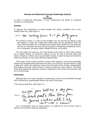 Honesty and Dishonesty through Graphology Analysis
                                     By
                                 Joel Engel
In order to determine dishonesty in one’s handwriting, the ability to recognize
honesty is a prerequisite.

Honesty

In general, the handwriting of honest people has clarity, simplicity and a firm,
straight base line. (See Figure 1)




  The writing in Figure 1 is more or less straight. You can see this by taking a ruler
   and placing it under the middle-zone letters-they are all equidistant from the
   ruler. When the base line is straight (and certain other factors are not present),
   we find an individual who does not go to pieces if something unexpected occurs.
   He is composed, not easily upset, straight thinking, and honest.

  The more open the ovals are, the more talkative the writer is. When these letters
are a regular feature of someone's writing, he can be said to be both open and
honest. However, if there were no oval letters closed, it would be best not to tell the
writer any secrets-he may have difficulty keeping them.

   If the body of the writing is similar to that of the signature, we see an essentially
honest and straightforward individual-one that is not trying to impress others or play
a false part. When the signature varies from the body of the writing, graphologists
first analyze the body of the writing, to discover what the writer really is. Then they
check that against the signature to get an impression of the writer’s persona-the role
he is trying to play.

Dishonesty

  Although there are many indicators of dishonesty, which can be identified through
one’s handwriting, graphologists always rely upon three signs.

*The sinuous base line. (See Figure 2)




   He is inconsistent, prey to mood swings. It is difficult for him to hold a job or
perform any function-requiring steadiness.
 