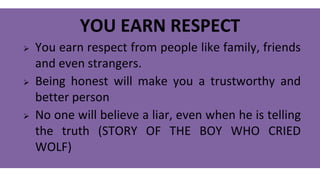 YOU EARN RESPECT
 You earn respect from people like family, friends
and even strangers.
 Being honest will make you a trustworthy and
better person
 No one will believe a liar, even when he is telling
the truth (STORY OF THE BOY WHO CRIED
WOLF)
 