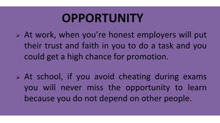 OPPORTUNITY
 At work, when you’re honest employers will put
their trust and faith in you to do a task and you
could get a high chance for promotion.
 At school, if you avoid cheating during exams
you will never miss the opportunity to learn
because you do not depend on other people.
 