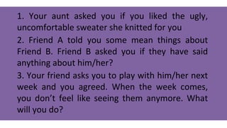 1. Your aunt asked you if you liked the ugly,
uncomfortable sweater she knitted for you
2. Friend A told you some mean things about
Friend B. Friend B asked you if they have said
anything about him/her?
3. Your friend asks you to play with him/her next
week and you agreed. When the week comes,
you don’t feel like seeing them anymore. What
will you do?
 