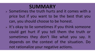 SUMMARY
 Sometimes the truth hurts and it comes with a
price but if you want to be the best that you
can, you should choose to be honest.
 It’s okay to lie sometimes if you think someone
could get hurt if you tell them the truth or
sometimes they don't like what you say. It
depends on the context of the situation. Do
not rationalize your negative actions.
 