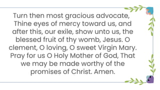 Turn then most gracious advocate,
Thine eyes of mercy toward us, and
after this, our exile, show unto us, the
blessed fruit of thy womb, Jesus. O
clement, O loving, O sweet Virgin Mary.
Pray for us O Holy Mother of God, That
we may be made worthy of the
promises of Christ. Amen.
 