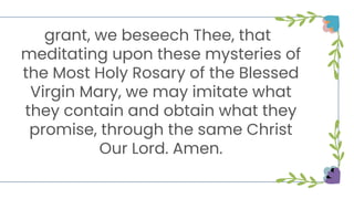 grant, we beseech Thee, that
meditating upon these mysteries of
the Most Holy Rosary of the Blessed
Virgin Mary, we may imitate what
they contain and obtain what they
promise, through the same Christ
Our Lord. Amen.
 
