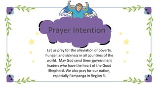 Prayer Intention
Let us pray for the alleviation of poverty,
hunger, and sickness in all countries of the
world. May God send them government
leaders who have the heart of the Good
Shepherd. We also pray for our nation,
especially Pampanga in Region 3.
 
