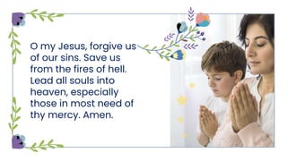 O my Jesus, forgive us
of our sins. Save us
from the fires of hell.
Lead all souls into
heaven, especially
those in most need of
thy mercy. Amen.
 