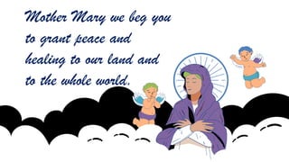 Mother Mary we beg you
to grant peace and
healing to our land and
to the whole world.
 