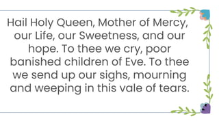 Hail Holy Queen, Mother of Mercy,
our Life, our Sweetness, and our
hope. To thee we cry, poor
banished children of Eve. To thee
we send up our sighs, mourning
and weeping in this vale of tears.
 