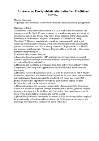 An Awesome Eco Symbiotic Alternative For Traditional
Movie...
Mission Statement
To provide an awesome eco symbiotic alternative to traditional movie going patrons
Statement of Intent
To contribute to the further enhancement of CDA s work in the development and
management of the North Western peninsula, to provide an awesome alternative to
movie going patrons and bring a truly one of a kind attraction to the Chaguaramas
Boardwalk in the interest of people of the Republic of Trinidad and Tobago.
Therefore FA Theatre s intention is to provide an environmentally centric and
symbiotic entertainment experience to the North Western peninsula; Enriching the
patron s entertainment level that is already enjoyed at Chaguaramas s eco friendly
and ambiance rich boardwalk. Patrons will now be able to watch and ... Show more
content on Helpwriting.net ...
Exploitable Opportunities Forecast
п‚§Assisting the achievement of CDA corporate mission: providing exceptional
customer experience through eco friendly business, promoting eco friendly business,
recreational facilities and services.
п‚§Boosting and facilitating a sustainable local food and beverage industry within
Chaguaramas: providing more opportunities for job stimulation within the local
community
п‚§Potential Revenue Enhancement for CDA: with the establishment of FA Theatre
s cinematic experience, it is predicted that a significant increase in the total number of
patrons that come through and visit the boardwalk will occur, as a result CDA is
primed to exploit this opportunity through the establishment of paid car park
facilities, food stall rentals, and such initiative.
п‚§Stimulate revenue and increased interest in the Chaguaramas Hotel Convention
Centre: FA theatre can augment, through increased public patrons, generate a higher
awareness and attraction for the Hotel and Convention Centre assisting to propel it
into a World Class Hotel Convention and Retreat Centre.
п‚§Eco Friendly Business Innovation: FA theatre will be a working viable example of
how eco friendly technology and innovation in the business world can support and
encourage more persons to interact with nature rather than
 