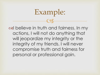 Example: 
 
I believe in truth and fairness. In my 
actions, I will not do anything that 
will jeopardize my integrity or the 
integrity of my friends. I will never 
compromise truth and fairness for 
personal or professional gain. 
 
