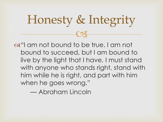 Honesty & Integrity 
 
“I am not bound to be true. I am not 
bound to succeed, but I am bound to 
live by the light that I have. I must stand 
with anyone who stands right, stand with 
him while he is right, and part with him 
when he goes wrong.” 
— Abraham Lincoln 
 