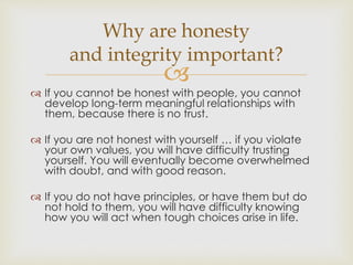 Why are honesty 
and integrity important? 
 
 If you cannot be honest with people, you cannot 
develop long-term meaningful relationships with 
them, because there is no trust. 
 If you are not honest with yourself … if you violate 
your own values, you will have difficulty trusting 
yourself. You will eventually become overwhelmed 
with doubt, and with good reason. 
 If you do not have principles, or have them but do 
not hold to them, you will have difficulty knowing 
how you will act when tough choices arise in life. 
 