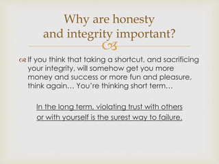Why are honesty 
and integrity important? 
 
 If you think that taking a shortcut, and sacrificing 
your integrity, will somehow get you more 
money and success or more fun and pleasure, 
think again… You’re thinking short term… 
In the long term, violating trust with others 
or with yourself is the surest way to failure. 
 