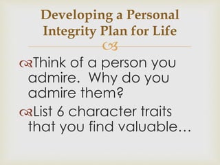 Developing a Personal 
Integrity Plan for Life 
 
Think of a person you 
admire. Why do you 
admire them? 
List 6 character traits 
that you find valuable… 
 