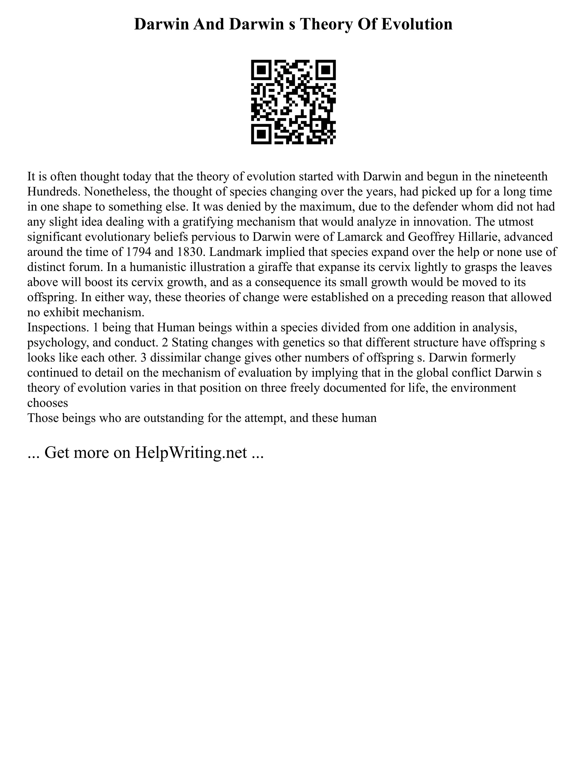 Darwin And Darwin s Theory Of Evolution
It is often thought today that the theory of evolution started with Darwin and begun in the nineteenth
Hundreds. Nonetheless, the thought of species changing over the years, had picked up for a long time
in one shape to something else. It was denied by the maximum, due to the defender whom did not had
any slight idea dealing with a gratifying mechanism that would analyze in innovation. The utmost
significant evolutionary beliefs pervious to Darwin were of Lamarck and Geoffrey Hillarie, advanced
around the time of 1794 and 1830. Landmark implied that species expand over the help or none use of
distinct forum. In a humanistic illustration a giraffe that expanse its cervix lightly to grasps the leaves
above will boost its cervix growth, and as a consequence its small growth would be moved to its
offspring. In either way, these theories of change were established on a preceding reason that allowed
no exhibit mechanism.
Inspections. 1 being that Human beings within a species divided from one addition in analysis,
psychology, and conduct. 2 Stating changes with genetics so that different structure have offspring s
looks like each other. 3 dissimilar change gives other numbers of offspring s. Darwin formerly
continued to detail on the mechanism of evaluation by implying that in the global conflict Darwin s
theory of evolution varies in that position on three freely documented for life, the environment
chooses
Those beings who are outstanding for the attempt, and these human
... Get more on HelpWriting.net ...
 