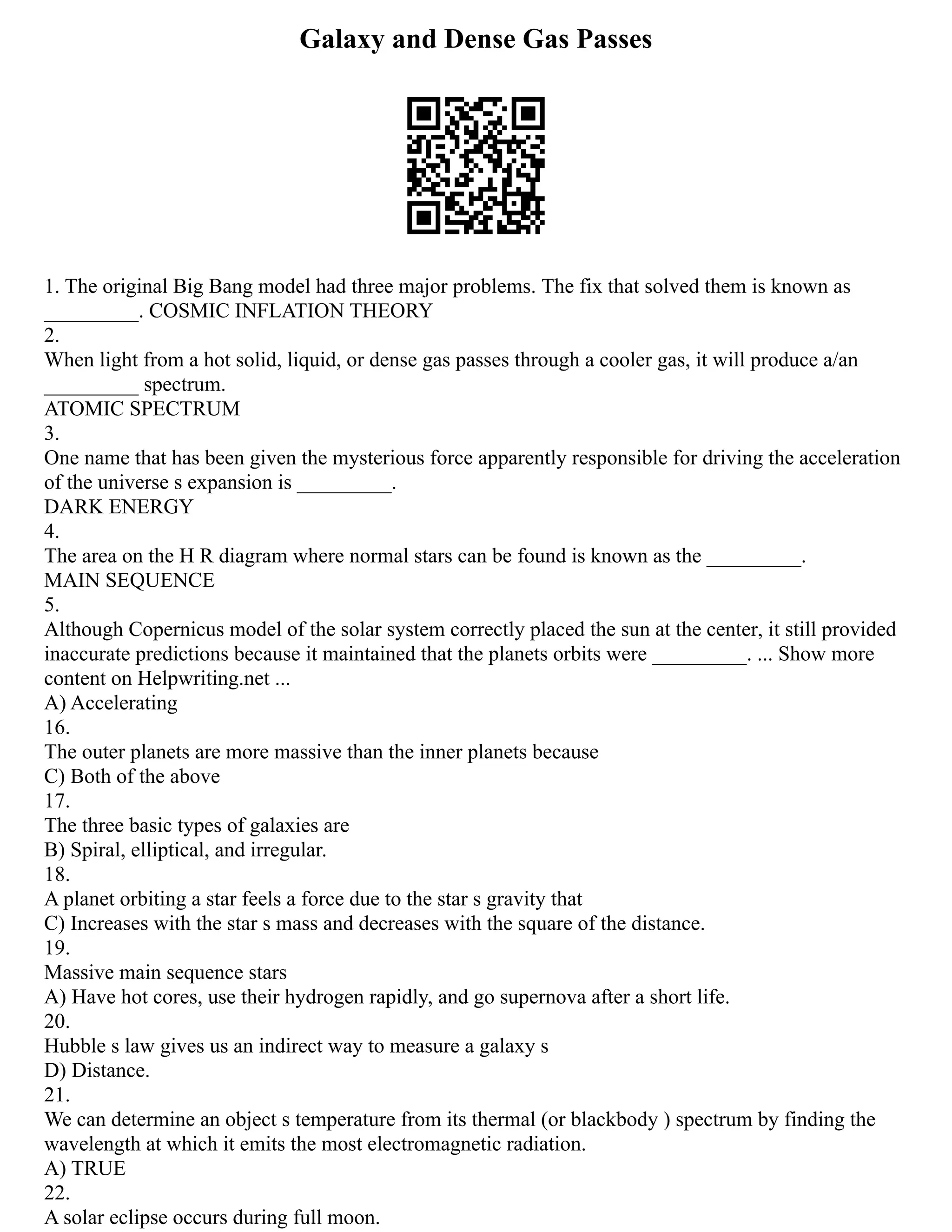 Galaxy and Dense Gas Passes
1. The original Big Bang model had three major problems. The fix that solved them is known as
_________. COSMIC INFLATION THEORY
2.
When light from a hot solid, liquid, or dense gas passes through a cooler gas, it will produce a/an
_________ spectrum.
ATOMIC SPECTRUM
3.
One name that has been given the mysterious force apparently responsible for driving the acceleration
of the universe s expansion is _________.
DARK ENERGY
4.
The area on the H R diagram where normal stars can be found is known as the _________.
MAIN SEQUENCE
5.
Although Copernicus model of the solar system correctly placed the sun at the center, it still provided
inaccurate predictions because it maintained that the planets orbits were _________. ... Show more
content on Helpwriting.net ...
A) Accelerating
16.
The outer planets are more massive than the inner planets because
C) Both of the above
17.
The three basic types of galaxies are
B) Spiral, elliptical, and irregular.
18.
A planet orbiting a star feels a force due to the star s gravity that
C) Increases with the star s mass and decreases with the square of the distance.
19.
Massive main sequence stars
A) Have hot cores, use their hydrogen rapidly, and go supernova after a short life.
20.
Hubble s law gives us an indirect way to measure a galaxy s
D) Distance.
21.
We can determine an object s temperature from its thermal (or blackbody ) spectrum by finding the
wavelength at which it emits the most electromagnetic radiation.
A) TRUE
22.
A solar eclipse occurs during full moon.
 