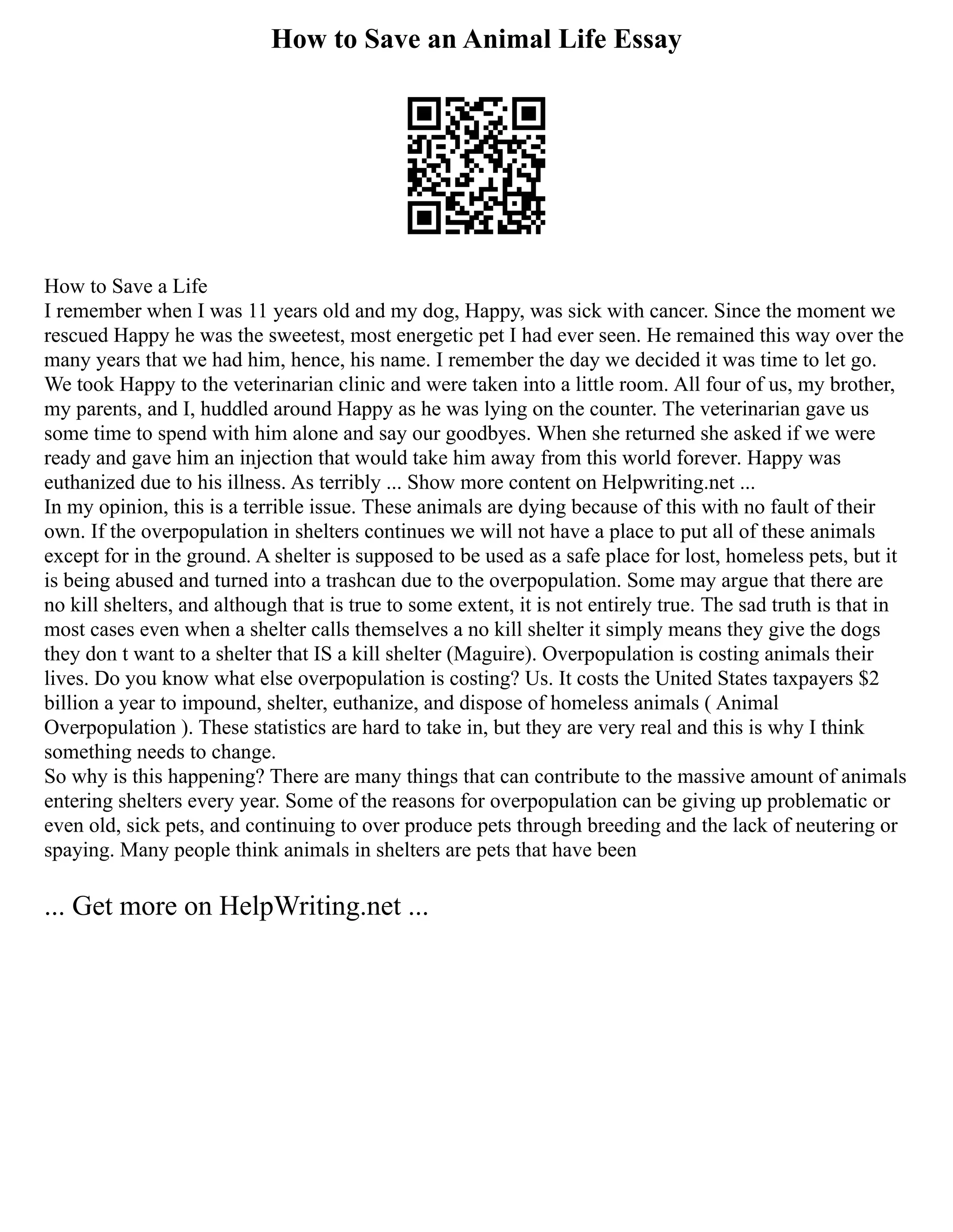 How to Save an Animal Life Essay
How to Save a Life
I remember when I was 11 years old and my dog, Happy, was sick with cancer. Since the moment we
rescued Happy he was the sweetest, most energetic pet I had ever seen. He remained this way over the
many years that we had him, hence, his name. I remember the day we decided it was time to let go.
We took Happy to the veterinarian clinic and were taken into a little room. All four of us, my brother,
my parents, and I, huddled around Happy as he was lying on the counter. The veterinarian gave us
some time to spend with him alone and say our goodbyes. When she returned she asked if we were
ready and gave him an injection that would take him away from this world forever. Happy was
euthanized due to his illness. As terribly ... Show more content on Helpwriting.net ...
In my opinion, this is a terrible issue. These animals are dying because of this with no fault of their
own. If the overpopulation in shelters continues we will not have a place to put all of these animals
except for in the ground. A shelter is supposed to be used as a safe place for lost, homeless pets, but it
is being abused and turned into a trashcan due to the overpopulation. Some may argue that there are
no kill shelters, and although that is true to some extent, it is not entirely true. The sad truth is that in
most cases even when a shelter calls themselves a no kill shelter it simply means they give the dogs
they don t want to a shelter that IS a kill shelter (Maguire). Overpopulation is costing animals their
lives. Do you know what else overpopulation is costing? Us. It costs the United States taxpayers $2
billion a year to impound, shelter, euthanize, and dispose of homeless animals ( Animal
Overpopulation ). These statistics are hard to take in, but they are very real and this is why I think
something needs to change.
So why is this happening? There are many things that can contribute to the massive amount of animals
entering shelters every year. Some of the reasons for overpopulation can be giving up problematic or
even old, sick pets, and continuing to over produce pets through breeding and the lack of neutering or
spaying. Many people think animals in shelters are pets that have been
... Get more on HelpWriting.net ...
 