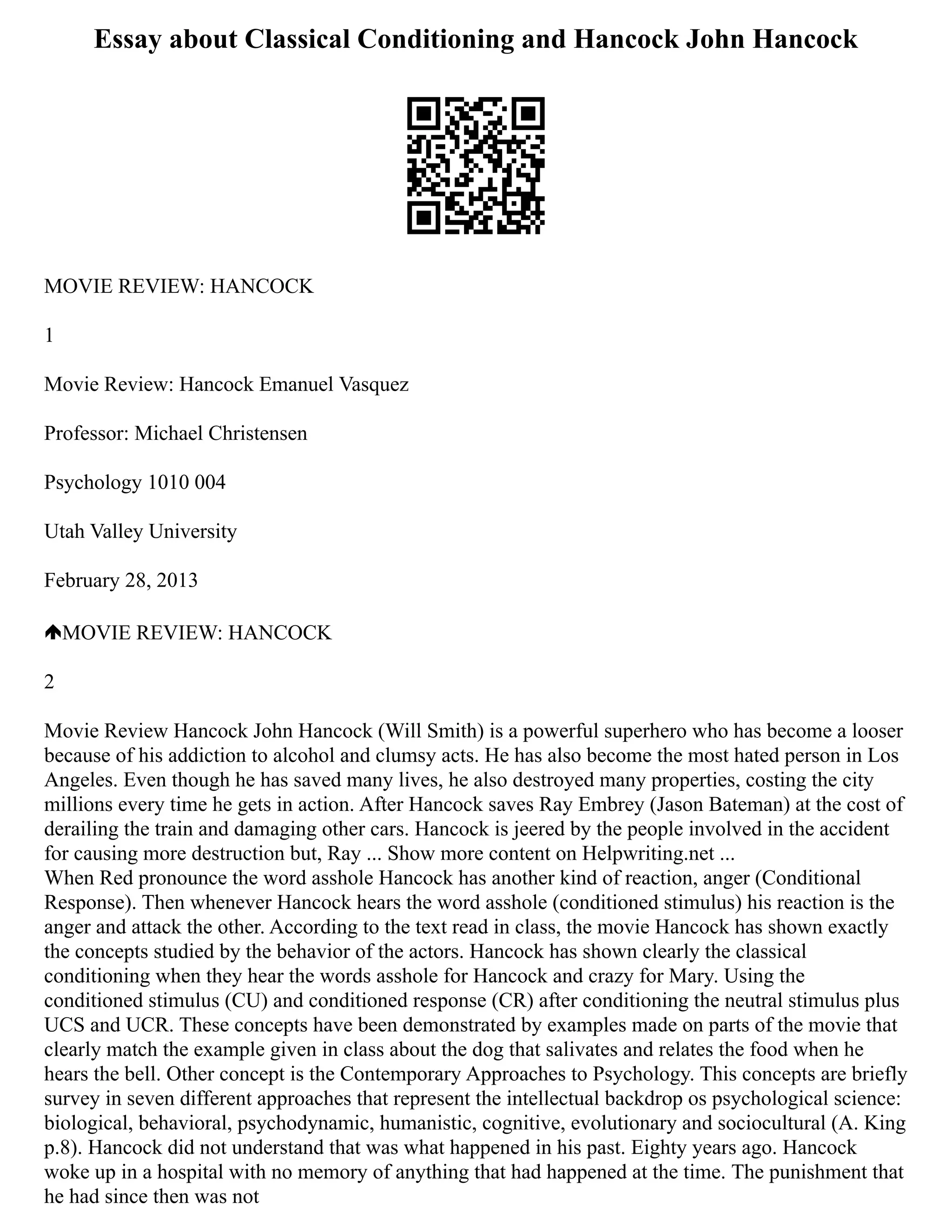 Essay about Classical Conditioning and Hancock John Hancock
MOVIE REVIEW: HANCOCK
1
Movie Review: Hancock Emanuel Vasquez
Professor: Michael Christensen
Psychology 1010 004
Utah Valley University
February 28, 2013
MOVIE REVIEW: HANCOCK
2
Movie Review Hancock John Hancock (Will Smith) is a powerful superhero who has become a looser
because of his addiction to alcohol and clumsy acts. He has also become the most hated person in Los
Angeles. Even though he has saved many lives, he also destroyed many properties, costing the city
millions every time he gets in action. After Hancock saves Ray Embrey (Jason Bateman) at the cost of
derailing the train and damaging other cars. Hancock is jeered by the people involved in the accident
for causing more destruction but, Ray ... Show more content on Helpwriting.net ...
When Red pronounce the word asshole Hancock has another kind of reaction, anger (Conditional
Response). Then whenever Hancock hears the word asshole (conditioned stimulus) his reaction is the
anger and attack the other. According to the text read in class, the movie Hancock has shown exactly
the concepts studied by the behavior of the actors. Hancock has shown clearly the classical
conditioning when they hear the words asshole for Hancock and crazy for Mary. Using the
conditioned stimulus (CU) and conditioned response (CR) after conditioning the neutral stimulus plus
UCS and UCR. These concepts have been demonstrated by examples made on parts of the movie that
clearly match the example given in class about the dog that salivates and relates the food when he
hears the bell. Other concept is the Contemporary Approaches to Psychology. This concepts are briefly
survey in seven different approaches that represent the intellectual backdrop os psychological science:
biological, behavioral, psychodynamic, humanistic, cognitive, evolutionary and sociocultural (A. King
p.8). Hancock did not understand that was what happened in his past. Eighty years ago. Hancock
woke up in a hospital with no memory of anything that had happened at the time. The punishment that
he had since then was not
 