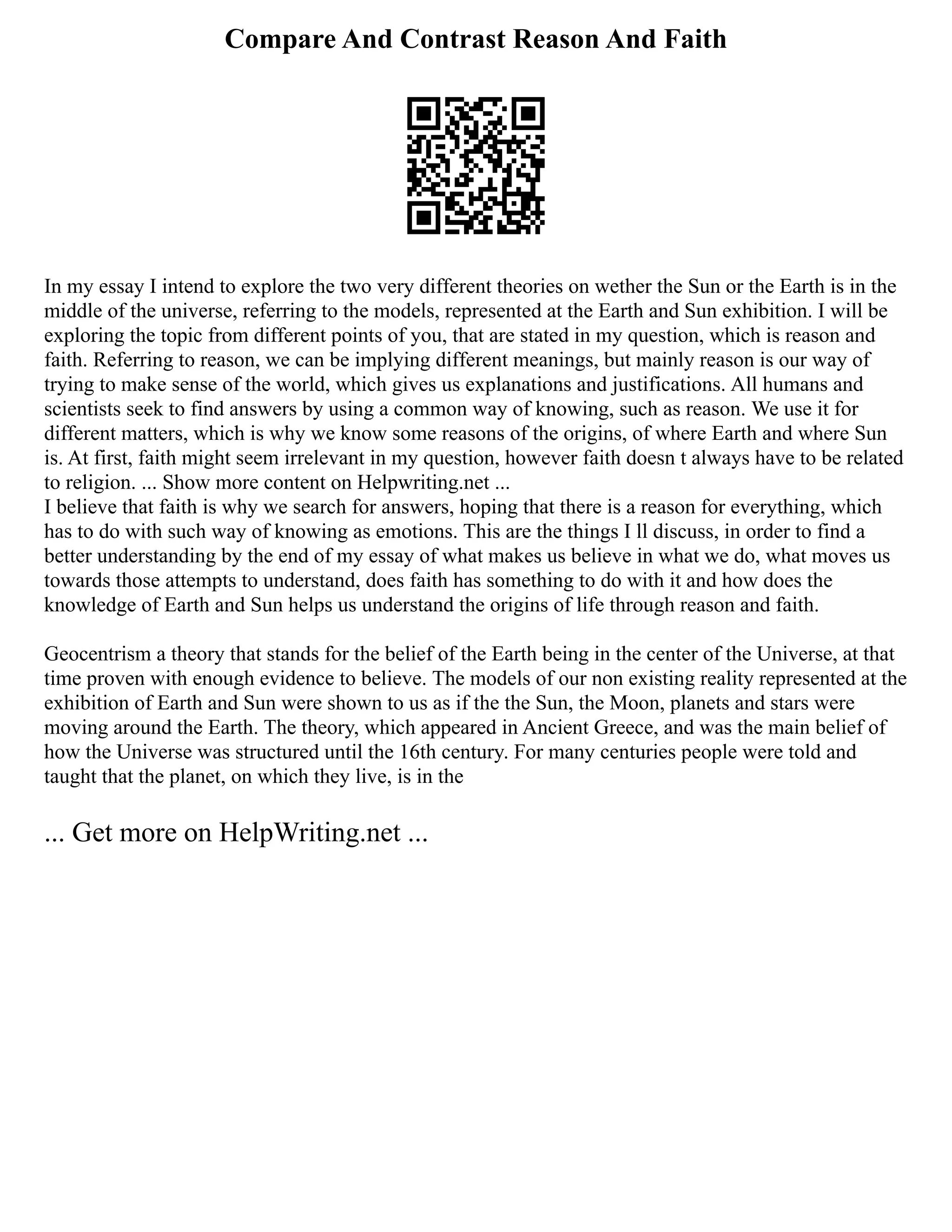 Compare And Contrast Reason And Faith
In my essay I intend to explore the two very different theories on wether the Sun or the Earth is in the
middle of the universe, referring to the models, represented at the Earth and Sun exhibition. I will be
exploring the topic from different points of you, that are stated in my question, which is reason and
faith. Referring to reason, we can be implying different meanings, but mainly reason is our way of
trying to make sense of the world, which gives us explanations and justifications. All humans and
scientists seek to find answers by using a common way of knowing, such as reason. We use it for
different matters, which is why we know some reasons of the origins, of where Earth and where Sun
is. At first, faith might seem irrelevant in my question, however faith doesn t always have to be related
to religion. ... Show more content on Helpwriting.net ...
I believe that faith is why we search for answers, hoping that there is a reason for everything, which
has to do with such way of knowing as emotions. This are the things I ll discuss, in order to find a
better understanding by the end of my essay of what makes us believe in what we do, what moves us
towards those attempts to understand, does faith has something to do with it and how does the
knowledge of Earth and Sun helps us understand the origins of life through reason and faith.
Geocentrism a theory that stands for the belief of the Earth being in the center of the Universe, at that
time proven with enough evidence to believe. The models of our non existing reality represented at the
exhibition of Earth and Sun were shown to us as if the the Sun, the Moon, planets and stars were
moving around the Earth. The theory, which appeared in Ancient Greece, and was the main belief of
how the Universe was structured until the 16th century. For many centuries people were told and
taught that the planet, on which they live, is in the
... Get more on HelpWriting.net ...
 