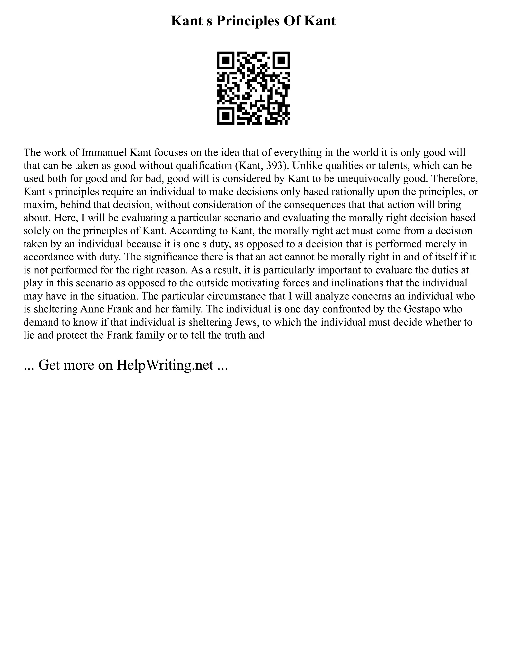 Kant s Principles Of Kant
The work of Immanuel Kant focuses on the idea that of everything in the world it is only good will
that can be taken as good without qualification (Kant, 393). Unlike qualities or talents, which can be
used both for good and for bad, good will is considered by Kant to be unequivocally good. Therefore,
Kant s principles require an individual to make decisions only based rationally upon the principles, or
maxim, behind that decision, without consideration of the consequences that that action will bring
about. Here, I will be evaluating a particular scenario and evaluating the morally right decision based
solely on the principles of Kant. According to Kant, the morally right act must come from a decision
taken by an individual because it is one s duty, as opposed to a decision that is performed merely in
accordance with duty. The significance there is that an act cannot be morally right in and of itself if it
is not performed for the right reason. As a result, it is particularly important to evaluate the duties at
play in this scenario as opposed to the outside motivating forces and inclinations that the individual
may have in the situation. The particular circumstance that I will analyze concerns an individual who
is sheltering Anne Frank and her family. The individual is one day confronted by the Gestapo who
demand to know if that individual is sheltering Jews, to which the individual must decide whether to
lie and protect the Frank family or to tell the truth and
... Get more on HelpWriting.net ...
 