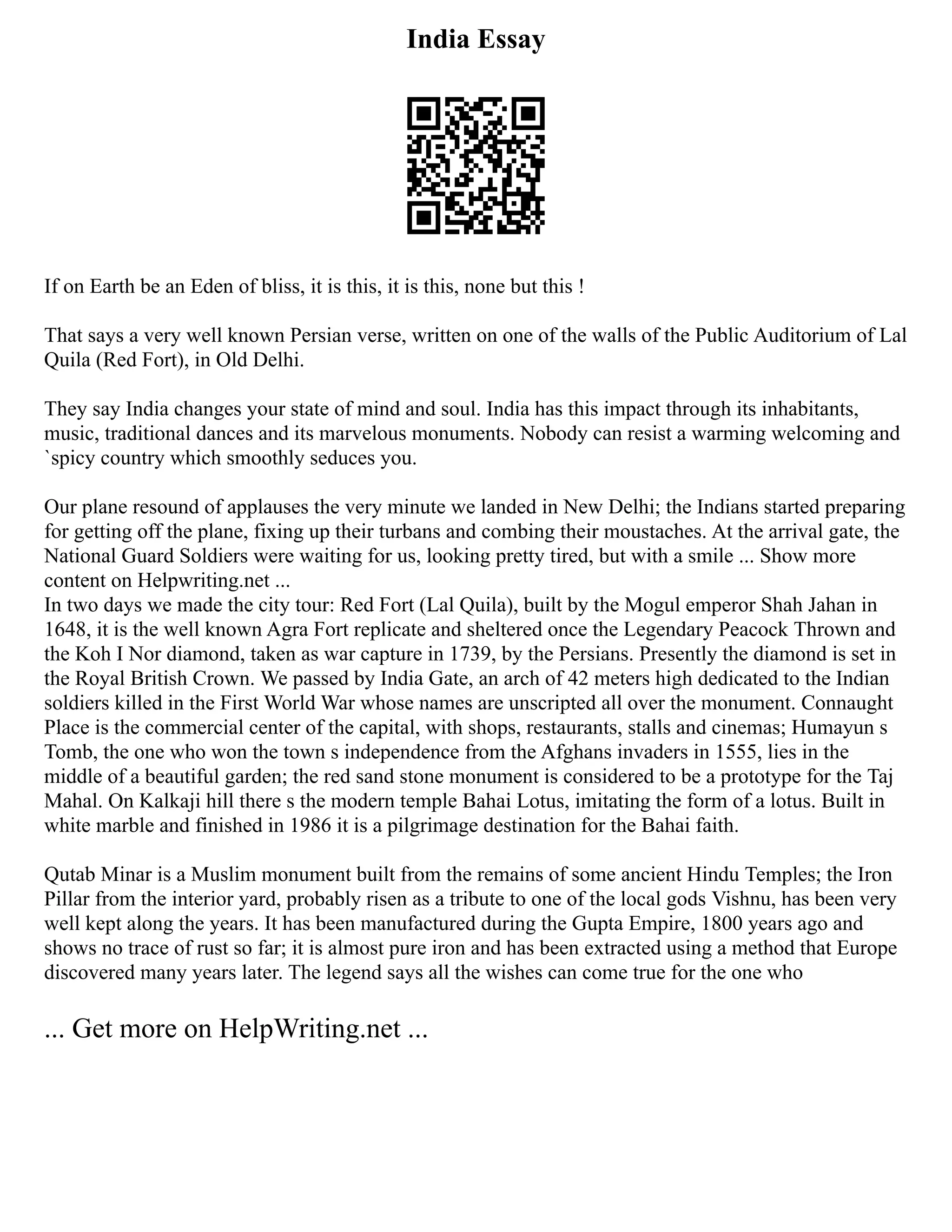 India Essay
If on Earth be an Eden of bliss, it is this, it is this, none but this !
That says a very well known Persian verse, written on one of the walls of the Public Auditorium of Lal
Quila (Red Fort), in Old Delhi.
They say India changes your state of mind and soul. India has this impact through its inhabitants,
music, traditional dances and its marvelous monuments. Nobody can resist a warming welcoming and
`spicy country which smoothly seduces you.
Our plane resound of applauses the very minute we landed in New Delhi; the Indians started preparing
for getting off the plane, fixing up their turbans and combing their moustaches. At the arrival gate, the
National Guard Soldiers were waiting for us, looking pretty tired, but with a smile ... Show more
content on Helpwriting.net ...
In two days we made the city tour: Red Fort (Lal Quila), built by the Mogul emperor Shah Jahan in
1648, it is the well known Agra Fort replicate and sheltered once the Legendary Peacock Thrown and
the Koh I Nor diamond, taken as war capture in 1739, by the Persians. Presently the diamond is set in
the Royal British Crown. We passed by India Gate, an arch of 42 meters high dedicated to the Indian
soldiers killed in the First World War whose names are unscripted all over the monument. Connaught
Place is the commercial center of the capital, with shops, restaurants, stalls and cinemas; Humayun s
Tomb, the one who won the town s independence from the Afghans invaders in 1555, lies in the
middle of a beautiful garden; the red sand stone monument is considered to be a prototype for the Taj
Mahal. On Kalkaji hill there s the modern temple Bahai Lotus, imitating the form of a lotus. Built in
white marble and finished in 1986 it is a pilgrimage destination for the Bahai faith.
Qutab Minar is a Muslim monument built from the remains of some ancient Hindu Temples; the Iron
Pillar from the interior yard, probably risen as a tribute to one of the local gods Vishnu, has been very
well kept along the years. It has been manufactured during the Gupta Empire, 1800 years ago and
shows no trace of rust so far; it is almost pure iron and has been extracted using a method that Europe
discovered many years later. The legend says all the wishes can come true for the one who
... Get more on HelpWriting.net ...
 