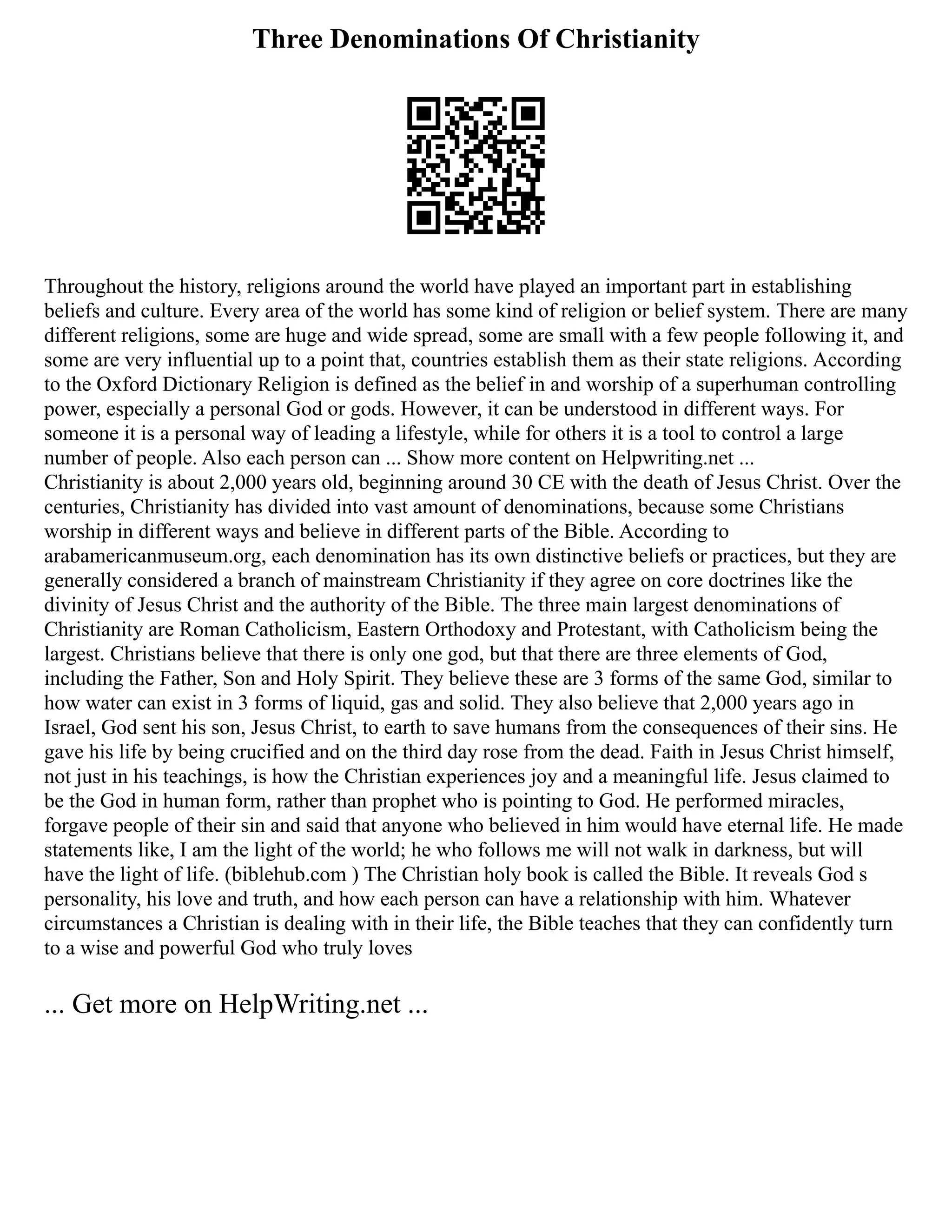 Three Denominations Of Christianity
Throughout the history, religions around the world have played an important part in establishing
beliefs and culture. Every area of the world has some kind of religion or belief system. There are many
different religions, some are huge and wide spread, some are small with a few people following it, and
some are very influential up to a point that, countries establish them as their state religions. According
to the Oxford Dictionary Religion is defined as the belief in and worship of a superhuman controlling
power, especially a personal God or gods. However, it can be understood in different ways. For
someone it is a personal way of leading a lifestyle, while for others it is a tool to control a large
number of people. Also each person can ... Show more content on Helpwriting.net ...
Christianity is about 2,000 years old, beginning around 30 CE with the death of Jesus Christ. Over the
centuries, Christianity has divided into vast amount of denominations, because some Christians
worship in different ways and believe in different parts of the Bible. According to
arabamericanmuseum.org, each denomination has its own distinctive beliefs or practices, but they are
generally considered a branch of mainstream Christianity if they agree on core doctrines like the
divinity of Jesus Christ and the authority of the Bible. The three main largest denominations of
Christianity are Roman Catholicism, Eastern Orthodoxy and Protestant, with Catholicism being the
largest. Christians believe that there is only one god, but that there are three elements of God,
including the Father, Son and Holy Spirit. They believe these are 3 forms of the same God, similar to
how water can exist in 3 forms of liquid, gas and solid. They also believe that 2,000 years ago in
Israel, God sent his son, Jesus Christ, to earth to save humans from the consequences of their sins. He
gave his life by being crucified and on the third day rose from the dead. Faith in Jesus Christ himself,
not just in his teachings, is how the Christian experiences joy and a meaningful life. Jesus claimed to
be the God in human form, rather than prophet who is pointing to God. He performed miracles,
forgave people of their sin and said that anyone who believed in him would have eternal life. He made
statements like, I am the light of the world; he who follows me will not walk in darkness, but will
have the light of life. (biblehub.com ) The Christian holy book is called the Bible. It reveals God s
personality, his love and truth, and how each person can have a relationship with him. Whatever
circumstances a Christian is dealing with in their life, the Bible teaches that they can confidently turn
to a wise and powerful God who truly loves
... Get more on HelpWriting.net ...
 