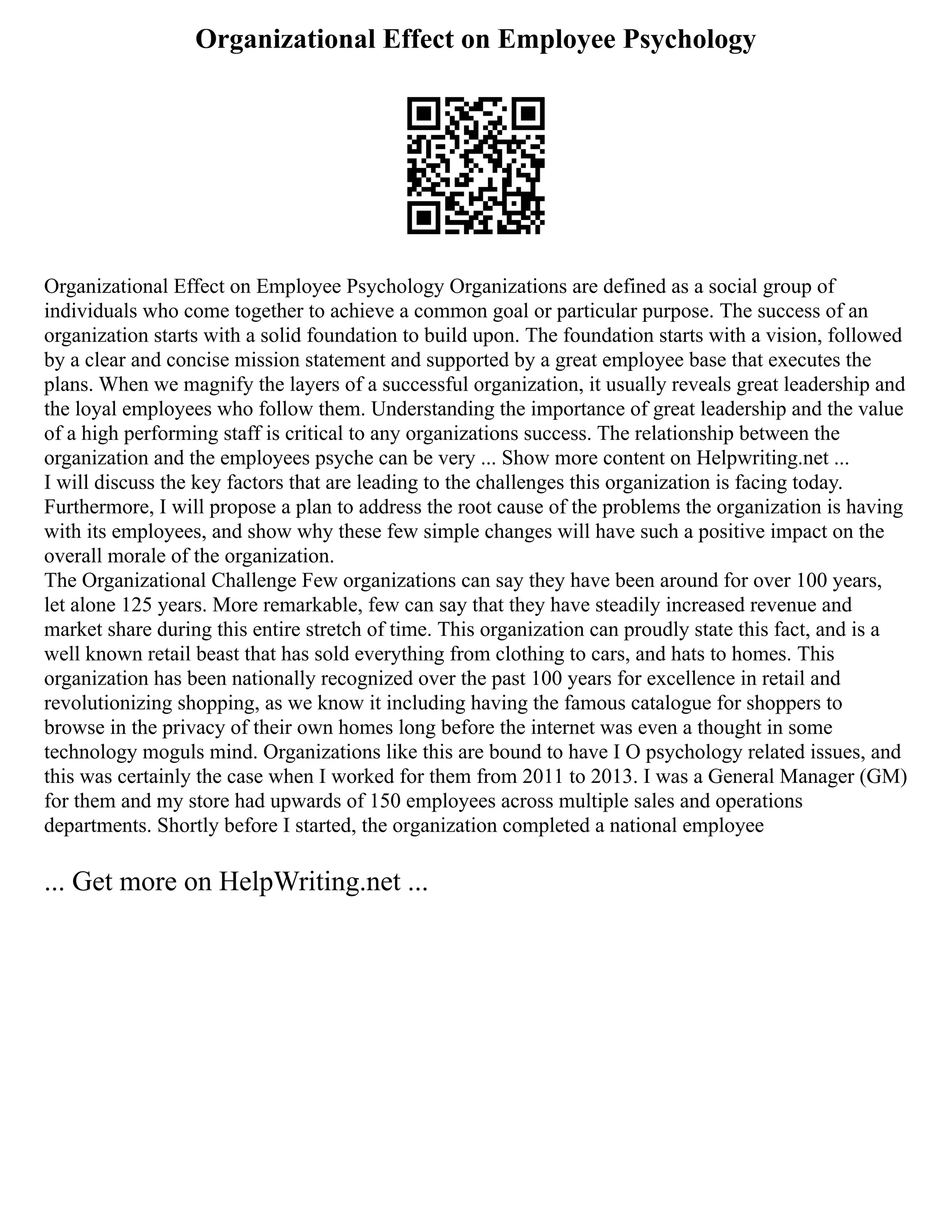 Organizational Effect on Employee Psychology
Organizational Effect on Employee Psychology Organizations are defined as a social group of
individuals who come together to achieve a common goal or particular purpose. The success of an
organization starts with a solid foundation to build upon. The foundation starts with a vision, followed
by a clear and concise mission statement and supported by a great employee base that executes the
plans. When we magnify the layers of a successful organization, it usually reveals great leadership and
the loyal employees who follow them. Understanding the importance of great leadership and the value
of a high performing staff is critical to any organizations success. The relationship between the
organization and the employees psyche can be very ... Show more content on Helpwriting.net ...
I will discuss the key factors that are leading to the challenges this organization is facing today.
Furthermore, I will propose a plan to address the root cause of the problems the organization is having
with its employees, and show why these few simple changes will have such a positive impact on the
overall morale of the organization.
The Organizational Challenge Few organizations can say they have been around for over 100 years,
let alone 125 years. More remarkable, few can say that they have steadily increased revenue and
market share during this entire stretch of time. This organization can proudly state this fact, and is a
well known retail beast that has sold everything from clothing to cars, and hats to homes. This
organization has been nationally recognized over the past 100 years for excellence in retail and
revolutionizing shopping, as we know it including having the famous catalogue for shoppers to
browse in the privacy of their own homes long before the internet was even a thought in some
technology moguls mind. Organizations like this are bound to have I O psychology related issues, and
this was certainly the case when I worked for them from 2011 to 2013. I was a General Manager (GM)
for them and my store had upwards of 150 employees across multiple sales and operations
departments. Shortly before I started, the organization completed a national employee
... Get more on HelpWriting.net ...
 