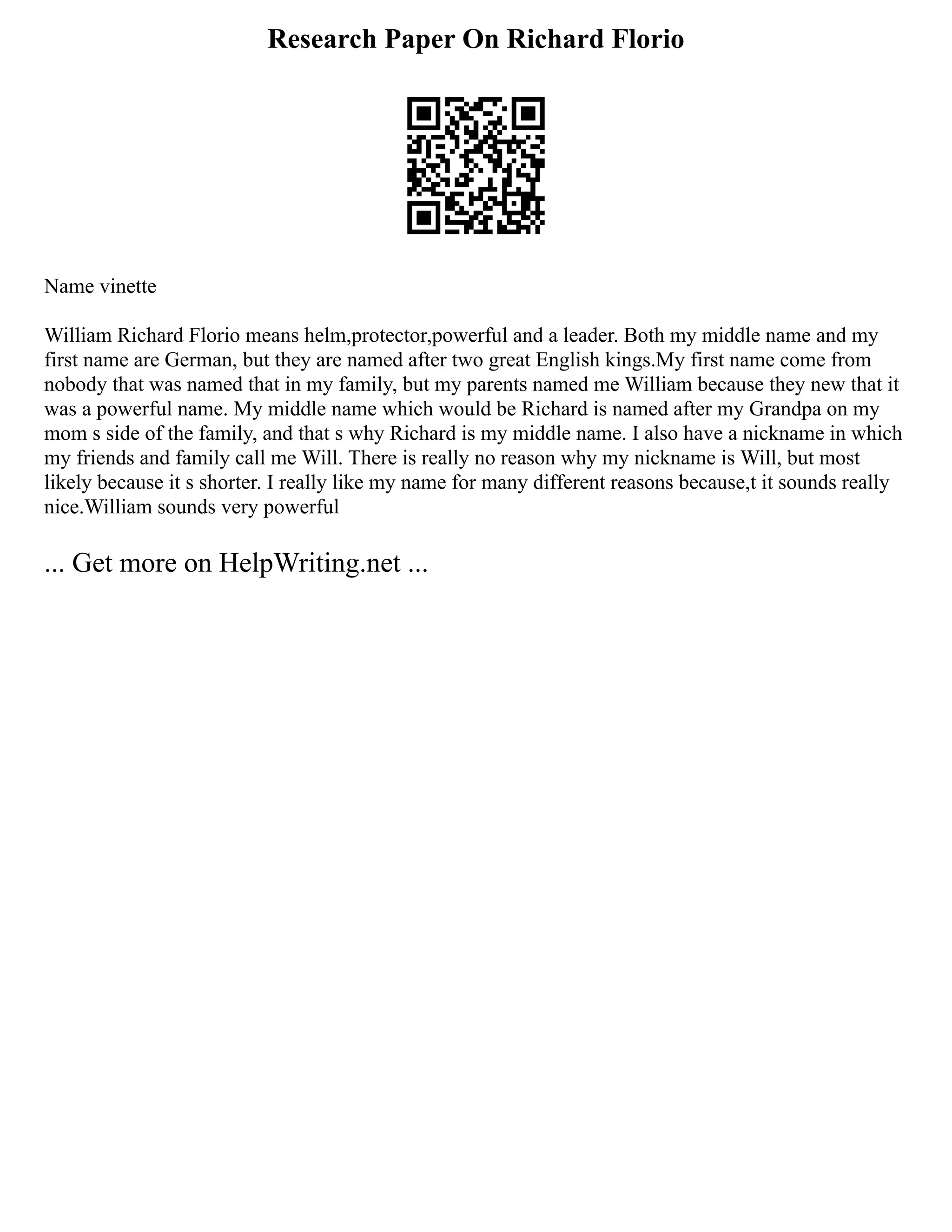 Research Paper On Richard Florio
Name vinette
William Richard Florio means helm,protector,powerful and a leader. Both my middle name and my
first name are German, but they are named after two great English kings.My first name come from
nobody that was named that in my family, but my parents named me William because they new that it
was a powerful name. My middle name which would be Richard is named after my Grandpa on my
mom s side of the family, and that s why Richard is my middle name. I also have a nickname in which
my friends and family call me Will. There is really no reason why my nickname is Will, but most
likely because it s shorter. I really like my name for many different reasons because,t it sounds really
nice.William sounds very powerful
... Get more on HelpWriting.net ...
 