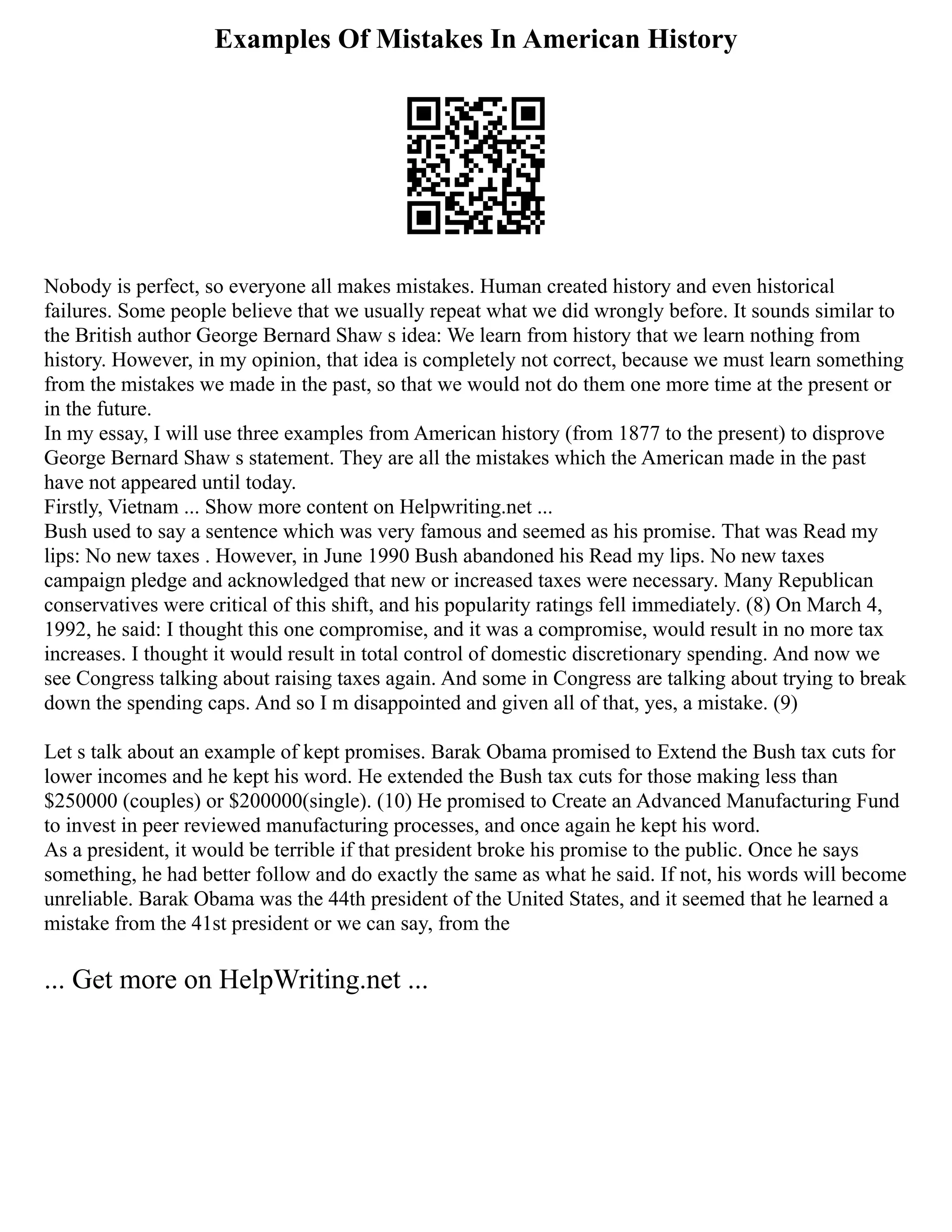 Examples Of Mistakes In American History
Nobody is perfect, so everyone all makes mistakes. Human created history and even historical
failures. Some people believe that we usually repeat what we did wrongly before. It sounds similar to
the British author George Bernard Shaw s idea: We learn from history that we learn nothing from
history. However, in my opinion, that idea is completely not correct, because we must learn something
from the mistakes we made in the past, so that we would not do them one more time at the present or
in the future.
In my essay, I will use three examples from American history (from 1877 to the present) to disprove
George Bernard Shaw s statement. They are all the mistakes which the American made in the past
have not appeared until today.
Firstly, Vietnam ... Show more content on Helpwriting.net ...
Bush used to say a sentence which was very famous and seemed as his promise. That was Read my
lips: No new taxes . However, in June 1990 Bush abandoned his Read my lips. No new taxes
campaign pledge and acknowledged that new or increased taxes were necessary. Many Republican
conservatives were critical of this shift, and his popularity ratings fell immediately. (8) On March 4,
1992, he said: I thought this one compromise, and it was a compromise, would result in no more tax
increases. I thought it would result in total control of domestic discretionary spending. And now we
see Congress talking about raising taxes again. And some in Congress are talking about trying to break
down the spending caps. And so I m disappointed and given all of that, yes, a mistake. (9)
Let s talk about an example of kept promises. Barak Obama promised to Extend the Bush tax cuts for
lower incomes and he kept his word. He extended the Bush tax cuts for those making less than
$250000 (couples) or $200000(single). (10) He promised to Create an Advanced Manufacturing Fund
to invest in peer reviewed manufacturing processes, and once again he kept his word.
As a president, it would be terrible if that president broke his promise to the public. Once he says
something, he had better follow and do exactly the same as what he said. If not, his words will become
unreliable. Barak Obama was the 44th president of the United States, and it seemed that he learned a
mistake from the 41st president or we can say, from the
... Get more on HelpWriting.net ...
 