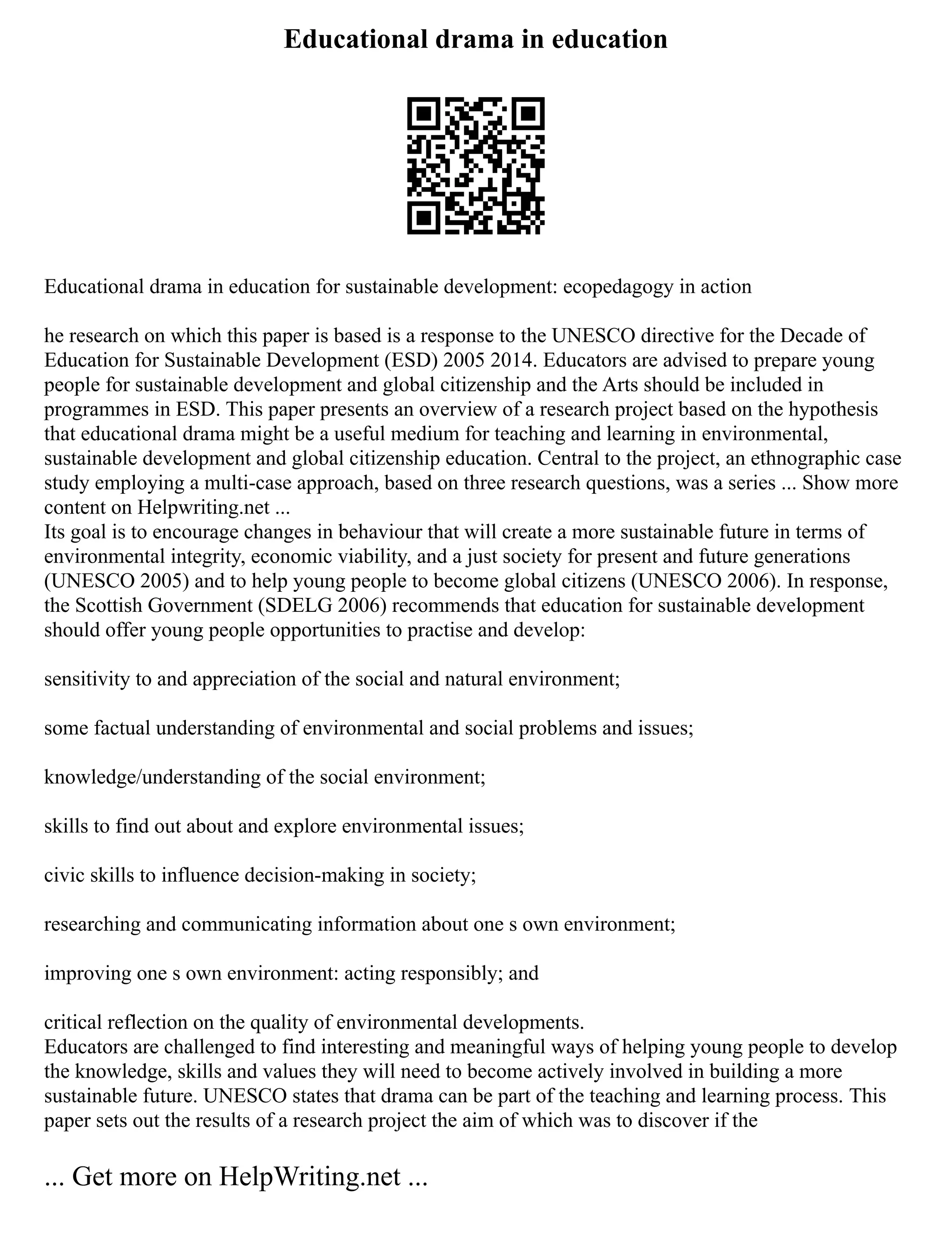 Educational drama in education
Educational drama in education for sustainable development: ecopedagogy in action
he research on which this paper is based is a response to the UNESCO directive for the Decade of
Education for Sustainable Development (ESD) 2005 2014. Educators are advised to prepare young
people for sustainable development and global citizenship and the Arts should be included in
programmes in ESD. This paper presents an overview of a research project based on the hypothesis
that educational drama might be a useful medium for teaching and learning in environmental,
sustainable development and global citizenship education. Central to the project, an ethnographic case
study employing a multi‐case approach, based on three research questions, was a series ... Show more
content on Helpwriting.net ...
Its goal is to encourage changes in behaviour that will create a more sustainable future in terms of
environmental integrity, economic viability, and a just society for present and future generations
(UNESCO 2005) and to help young people to become global citizens (UNESCO 2006). In response,
the Scottish Government (SDELG 2006) recommends that education for sustainable development
should offer young people opportunities to practise and develop:
sensitivity to and appreciation of the social and natural environment;
some factual understanding of environmental and social problems and issues;
knowledge/understanding of the social environment;
skills to find out about and explore environmental issues;
civic skills to influence decision‐making in society;
researching and communicating information about one s own environment;
improving one s own environment: acting responsibly; and
critical reflection on the quality of environmental developments.
Educators are challenged to find interesting and meaningful ways of helping young people to develop
the knowledge, skills and values they will need to become actively involved in building a more
sustainable future. UNESCO states that drama can be part of the teaching and learning process. This
paper sets out the results of a research project the aim of which was to discover if the
... Get more on HelpWriting.net ...
 
