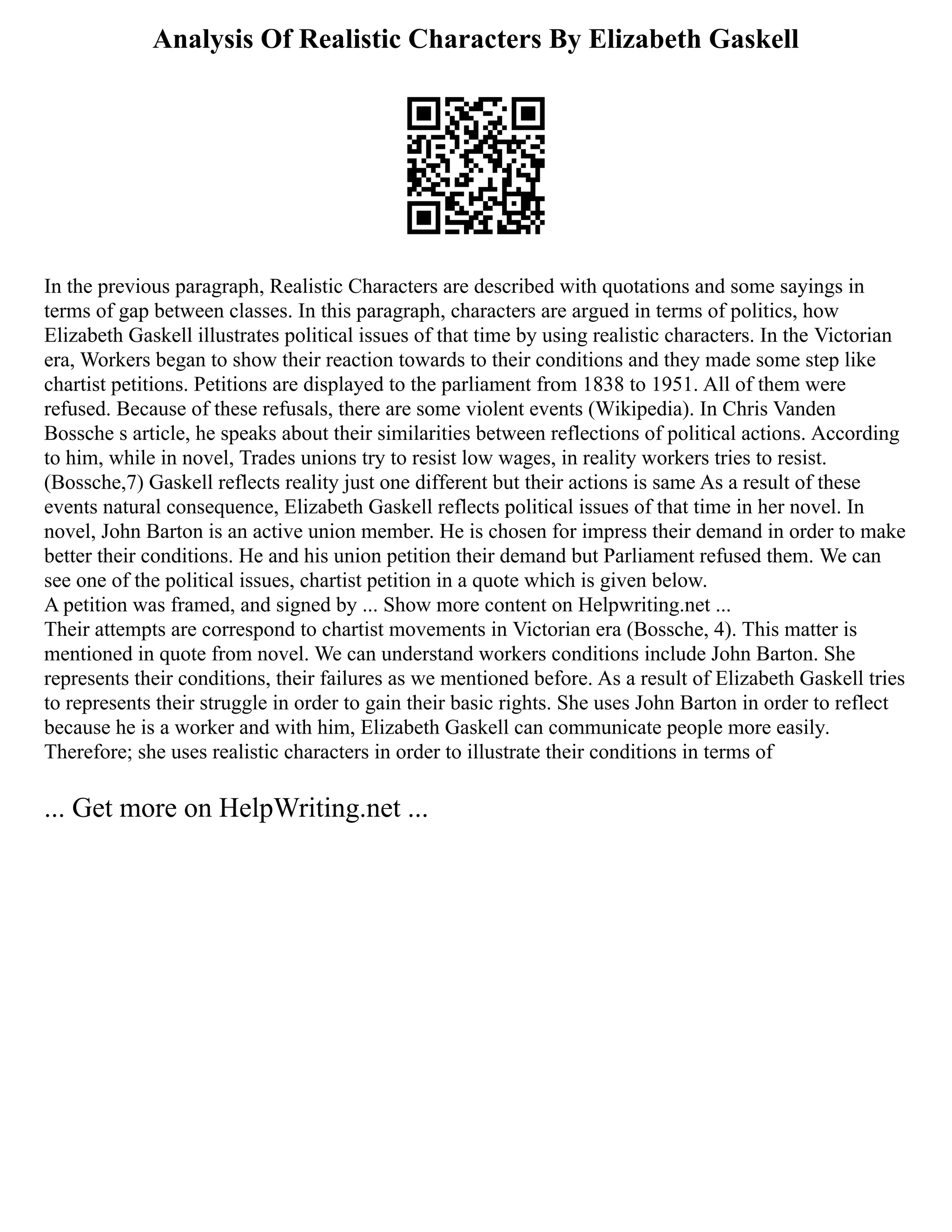 Analysis Of Realistic Characters By Elizabeth Gaskell
In the previous paragraph, Realistic Characters are described with quotations and some sayings in
terms of gap between classes. In this paragraph, characters are argued in terms of politics, how
Elizabeth Gaskell illustrates political issues of that time by using realistic characters. In the Victorian
era, Workers began to show their reaction towards to their conditions and they made some step like
chartist petitions. Petitions are displayed to the parliament from 1838 to 1951. All of them were
refused. Because of these refusals, there are some violent events (Wikipedia). In Chris Vanden
Bossche s article, he speaks about their similarities between reflections of political actions. According
to him, while in novel, Trades unions try to resist low wages, in reality workers tries to resist.
(Bossche,7) Gaskell reflects reality just one different but their actions is same As a result of these
events natural consequence, Elizabeth Gaskell reflects political issues of that time in her novel. In
novel, John Barton is an active union member. He is chosen for impress their demand in order to make
better their conditions. He and his union petition their demand but Parliament refused them. We can
see one of the political issues, chartist petition in a quote which is given below.
A petition was framed, and signed by ... Show more content on Helpwriting.net ...
Their attempts are correspond to chartist movements in Victorian era (Bossche, 4). This matter is
mentioned in quote from novel. We can understand workers conditions include John Barton. She
represents their conditions, their failures as we mentioned before. As a result of Elizabeth Gaskell tries
to represents their struggle in order to gain their basic rights. She uses John Barton in order to reflect
because he is a worker and with him, Elizabeth Gaskell can communicate people more easily.
Therefore; she uses realistic characters in order to illustrate their conditions in terms of
... Get more on HelpWriting.net ...
 
