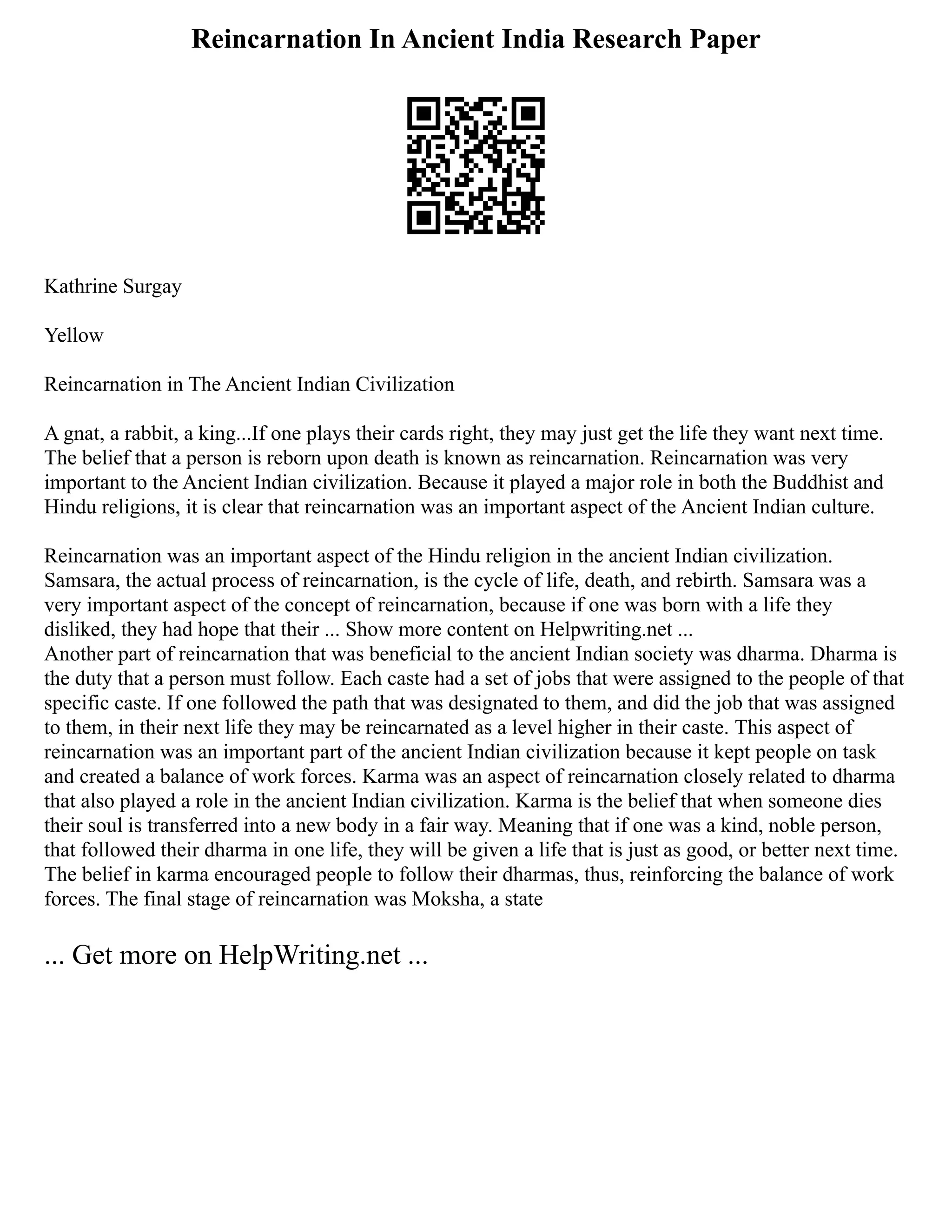 Reincarnation In Ancient India Research Paper
Kathrine Surgay
Yellow
Reincarnation in The Ancient Indian Civilization
A gnat, a rabbit, a king...If one plays their cards right, they may just get the life they want next time.
The belief that a person is reborn upon death is known as reincarnation. Reincarnation was very
important to the Ancient Indian civilization. Because it played a major role in both the Buddhist and
Hindu religions, it is clear that reincarnation was an important aspect of the Ancient Indian culture.
Reincarnation was an important aspect of the Hindu religion in the ancient Indian civilization.
Samsara, the actual process of reincarnation, is the cycle of life, death, and rebirth. Samsara was a
very important aspect of the concept of reincarnation, because if one was born with a life they
disliked, they had hope that their ... Show more content on Helpwriting.net ...
Another part of reincarnation that was beneficial to the ancient Indian society was dharma. Dharma is
the duty that a person must follow. Each caste had a set of jobs that were assigned to the people of that
specific caste. If one followed the path that was designated to them, and did the job that was assigned
to them, in their next life they may be reincarnated as a level higher in their caste. This aspect of
reincarnation was an important part of the ancient Indian civilization because it kept people on task
and created a balance of work forces. Karma was an aspect of reincarnation closely related to dharma
that also played a role in the ancient Indian civilization. Karma is the belief that when someone dies
their soul is transferred into a new body in a fair way. Meaning that if one was a kind, noble person,
that followed their dharma in one life, they will be given a life that is just as good, or better next time.
The belief in karma encouraged people to follow their dharmas, thus, reinforcing the balance of work
forces. The final stage of reincarnation was Moksha, a state
... Get more on HelpWriting.net ...
 
