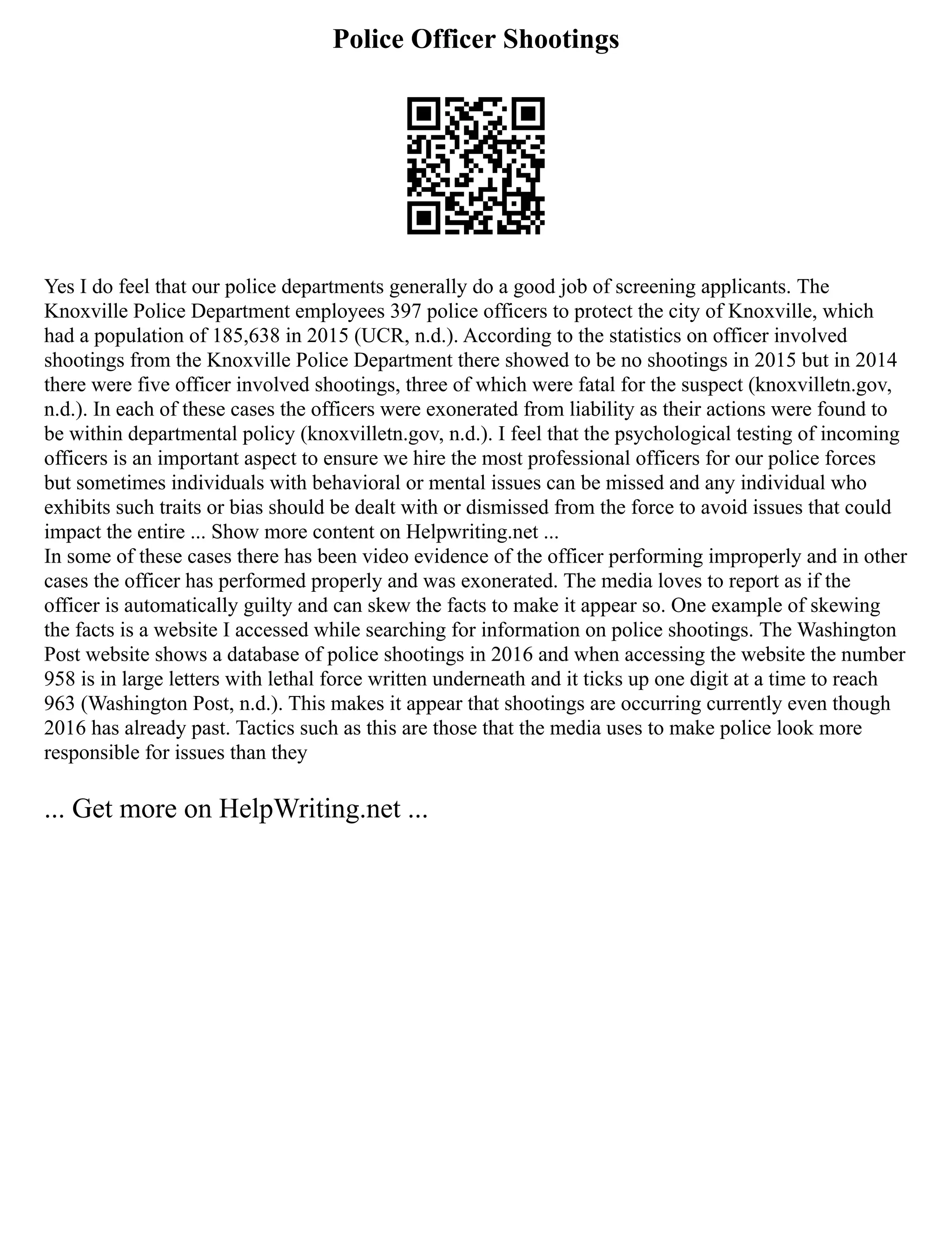 Police Officer Shootings
Yes I do feel that our police departments generally do a good job of screening applicants. The
Knoxville Police Department employees 397 police officers to protect the city of Knoxville, which
had a population of 185,638 in 2015 (UCR, n.d.). According to the statistics on officer involved
shootings from the Knoxville Police Department there showed to be no shootings in 2015 but in 2014
there were five officer involved shootings, three of which were fatal for the suspect (knoxvilletn.gov,
n.d.). In each of these cases the officers were exonerated from liability as their actions were found to
be within departmental policy (knoxvilletn.gov, n.d.). I feel that the psychological testing of incoming
officers is an important aspect to ensure we hire the most professional officers for our police forces
but sometimes individuals with behavioral or mental issues can be missed and any individual who
exhibits such traits or bias should be dealt with or dismissed from the force to avoid issues that could
impact the entire ... Show more content on Helpwriting.net ...
In some of these cases there has been video evidence of the officer performing improperly and in other
cases the officer has performed properly and was exonerated. The media loves to report as if the
officer is automatically guilty and can skew the facts to make it appear so. One example of skewing
the facts is a website I accessed while searching for information on police shootings. The Washington
Post website shows a database of police shootings in 2016 and when accessing the website the number
958 is in large letters with lethal force written underneath and it ticks up one digit at a time to reach
963 (Washington Post, n.d.). This makes it appear that shootings are occurring currently even though
2016 has already past. Tactics such as this are those that the media uses to make police look more
responsible for issues than they
... Get more on HelpWriting.net ...
 