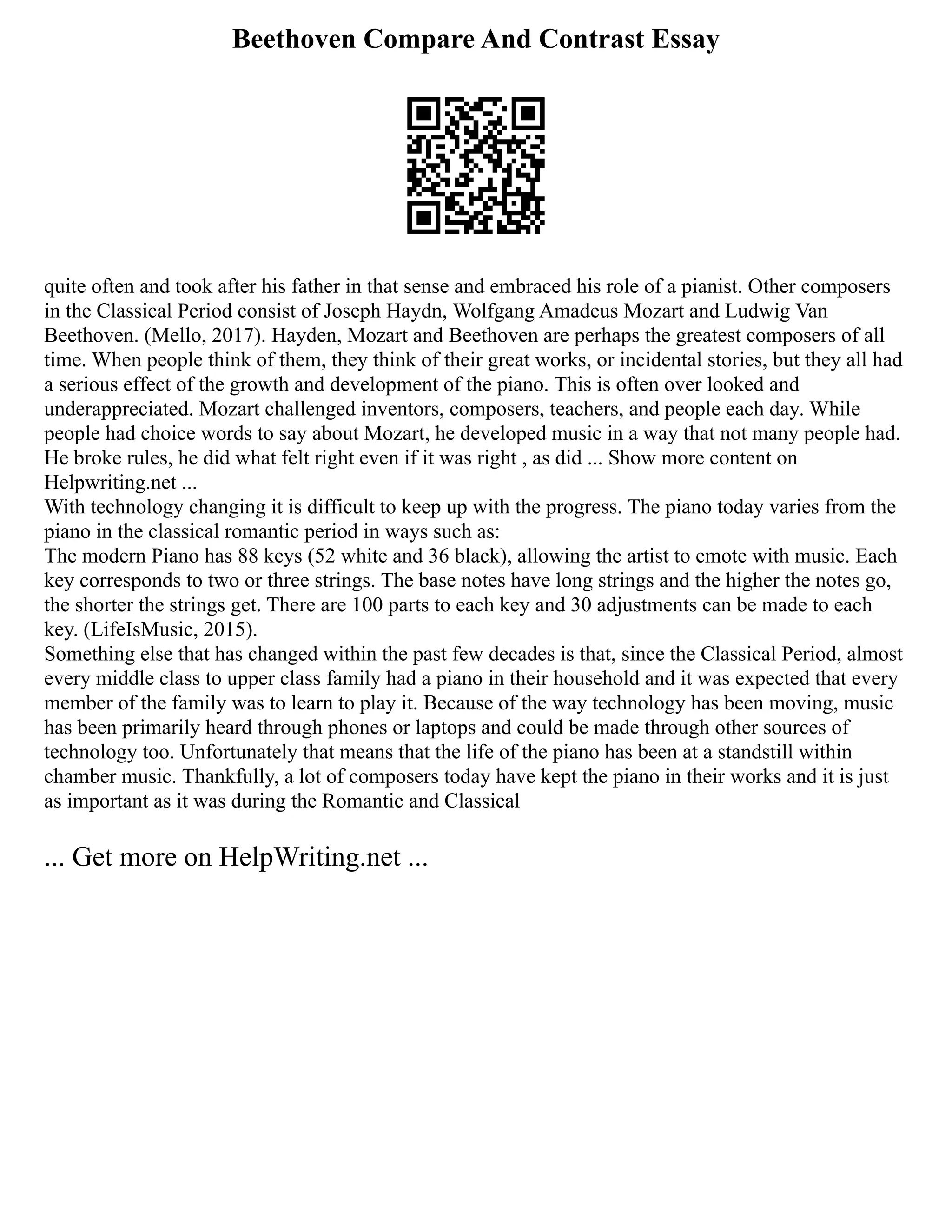 Beethoven Compare And Contrast Essay
quite often and took after his father in that sense and embraced his role of a pianist. Other composers
in the Classical Period consist of Joseph Haydn, Wolfgang Amadeus Mozart and Ludwig Van
Beethoven. (Mello, 2017). Hayden, Mozart and Beethoven are perhaps the greatest composers of all
time. When people think of them, they think of their great works, or incidental stories, but they all had
a serious effect of the growth and development of the piano. This is often over looked and
underappreciated. Mozart challenged inventors, composers, teachers, and people each day. While
people had choice words to say about Mozart, he developed music in a way that not many people had.
He broke rules, he did what felt right even if it was right , as did ... Show more content on
Helpwriting.net ...
With technology changing it is difficult to keep up with the progress. The piano today varies from the
piano in the classical romantic period in ways such as:
The modern Piano has 88 keys (52 white and 36 black), allowing the artist to emote with music. Each
key corresponds to two or three strings. The base notes have long strings and the higher the notes go,
the shorter the strings get. There are 100 parts to each key and 30 adjustments can be made to each
key. (LifeIsMusic, 2015).
Something else that has changed within the past few decades is that, since the Classical Period, almost
every middle class to upper class family had a piano in their household and it was expected that every
member of the family was to learn to play it. Because of the way technology has been moving, music
has been primarily heard through phones or laptops and could be made through other sources of
technology too. Unfortunately that means that the life of the piano has been at a standstill within
chamber music. Thankfully, a lot of composers today have kept the piano in their works and it is just
as important as it was during the Romantic and Classical
... Get more on HelpWriting.net ...
 