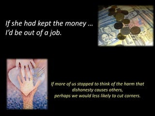 If she had kept the money …
I’d be out of a job.




             If more of us stopped to think of the harm that
                        dishonesty causes others,
                perhaps we would less likely to cut corners.
 