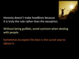 Honesty doesn’t make headlines because
it is truly the rule rather than the exception.

Without being gullible, avoid cynicism when dealing
with people.

Sometimes to expect the best is the surest way to
obtain it.
 