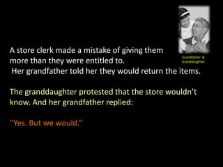 A store clerk made a mistake of giving them
                                                Grandfather &
more than they were entitled to.                Granddaughter

Her grandfather told her they would return the items.

The granddaughter protested that the store wouldn’t
know. And her grandfather replied:

“Yes. But we would.”
 