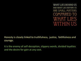 Honesty is closely linked to truthfulness, justice, faithfulness and
courage.

It is the enemy of self-deception, slippery words, divided loyalties
and the desire for gain at any cost.
 