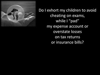 Do I exhort my children to avoid
       cheating on exams,
           while I “pad”
     my expense account or
         overstate losses
          on tax returns
        or insurance bills?
 