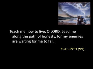 Teach me how to live, O LORD. Lead me
 along the path of honesty, for my enemies
 are waiting for me to fall.
                             Psalms 27:11 (NLT)
 