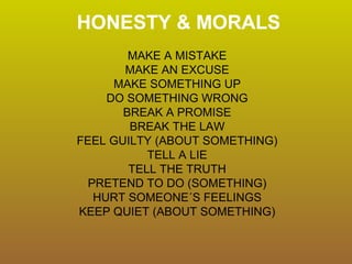 HONESTY & MORALS
MAKE A MISTAKE
MAKE AN EXCUSE
MAKE SOMETHING UP
DO SOMETHING WRONG
BREAK A PROMISE
BREAK THE LAW
FEEL GUILTY (ABOUT SOMETHING)
TELL A LIE
TELL THE TRUTH
PRETEND TO DO (SOMETHING)
HURT SOMEONE´S FEELINGS
KEEP QUIET (ABOUT SOMETHING)
 