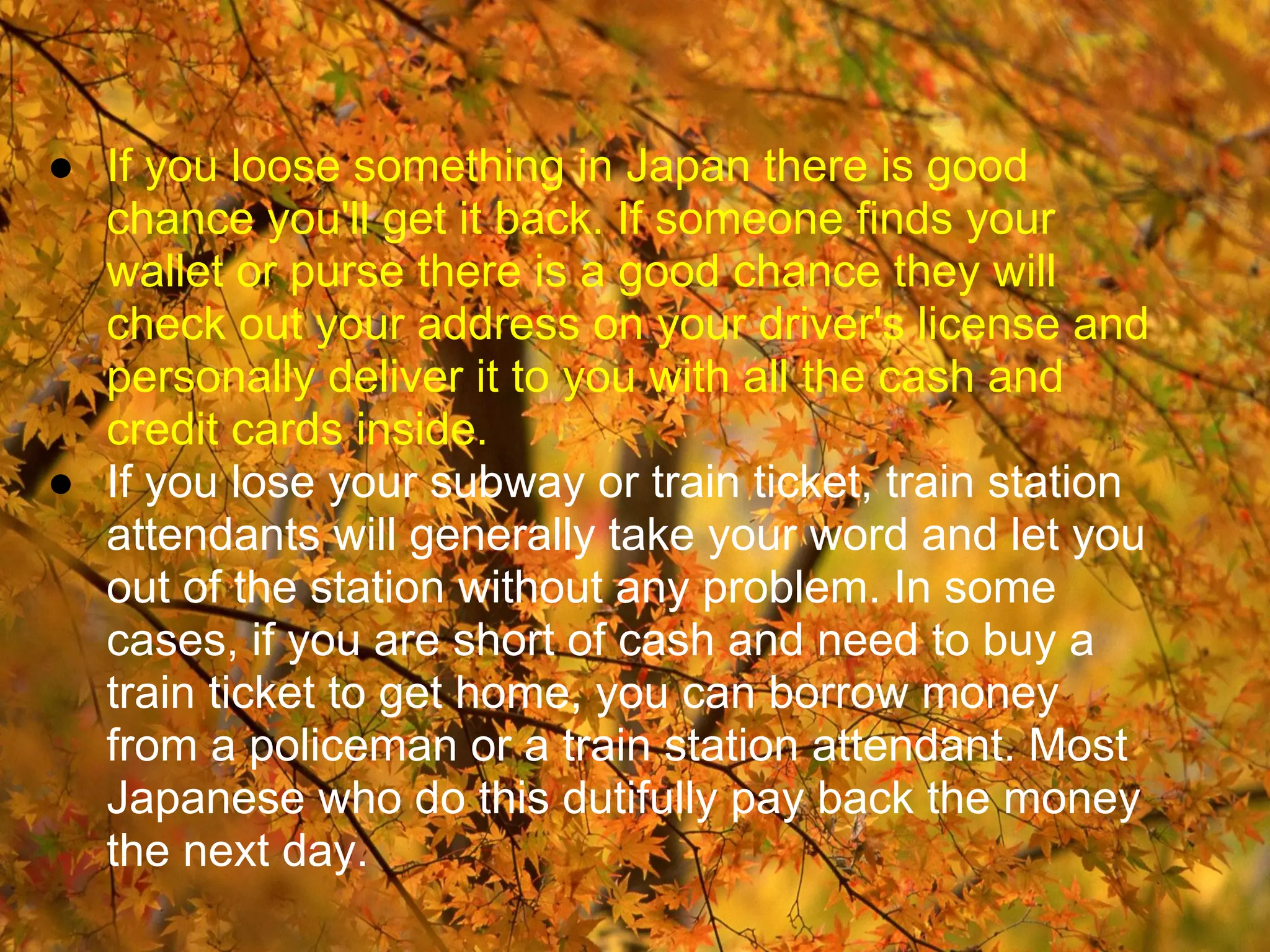 ● If you loose something in Japan there is good
  chance you'll get it back. If someone finds your
  wallet or purse there is a good chance they will
  check out your address on your driver's license and
  personally deliver it to you with all the cash and
  credit cards inside.
● If you lose your subway or train ticket, train station
  attendants will generally take your word and let you
  out of the station without any problem. In some
  cases, if you are short of cash and need to buy a
  train ticket to get home, you can borrow money
  from a policeman or a train station attendant. Most
  Japanese who do this dutifully pay back the money
  the next day.
 
