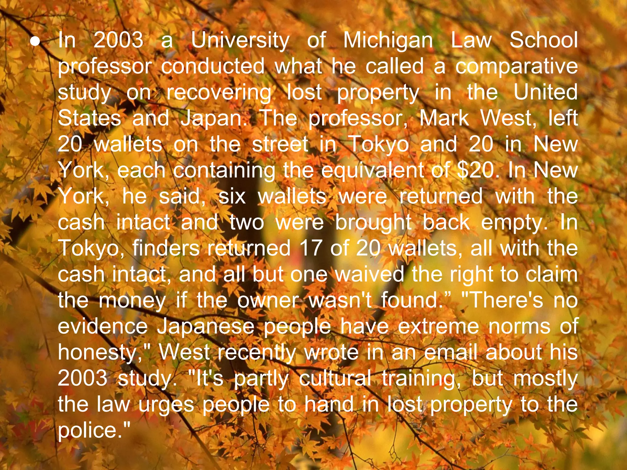 ● In 2003 a University of Michigan Law School
  professor conducted what he called a comparative
  study on recovering lost property in the United
  States and Japan. The professor, Mark West, left
  20 wallets on the street in Tokyo and 20 in New
  York, each containing the equivalent of $20. In New
  York, he said, six wallets were returned with the
  cash intact and two were brought back empty. In
  Tokyo, finders returned 17 of 20 wallets, all with the
  cash intact, and all but one waived the right to claim
  the money if the owner wasn't found.” "There's no
  evidence Japanese people have extreme norms of
  honesty," West recently wrote in an email about his
  2003 study. "It's partly cultural training, but mostly
  the law urges people to hand in lost property to the
  police."
 