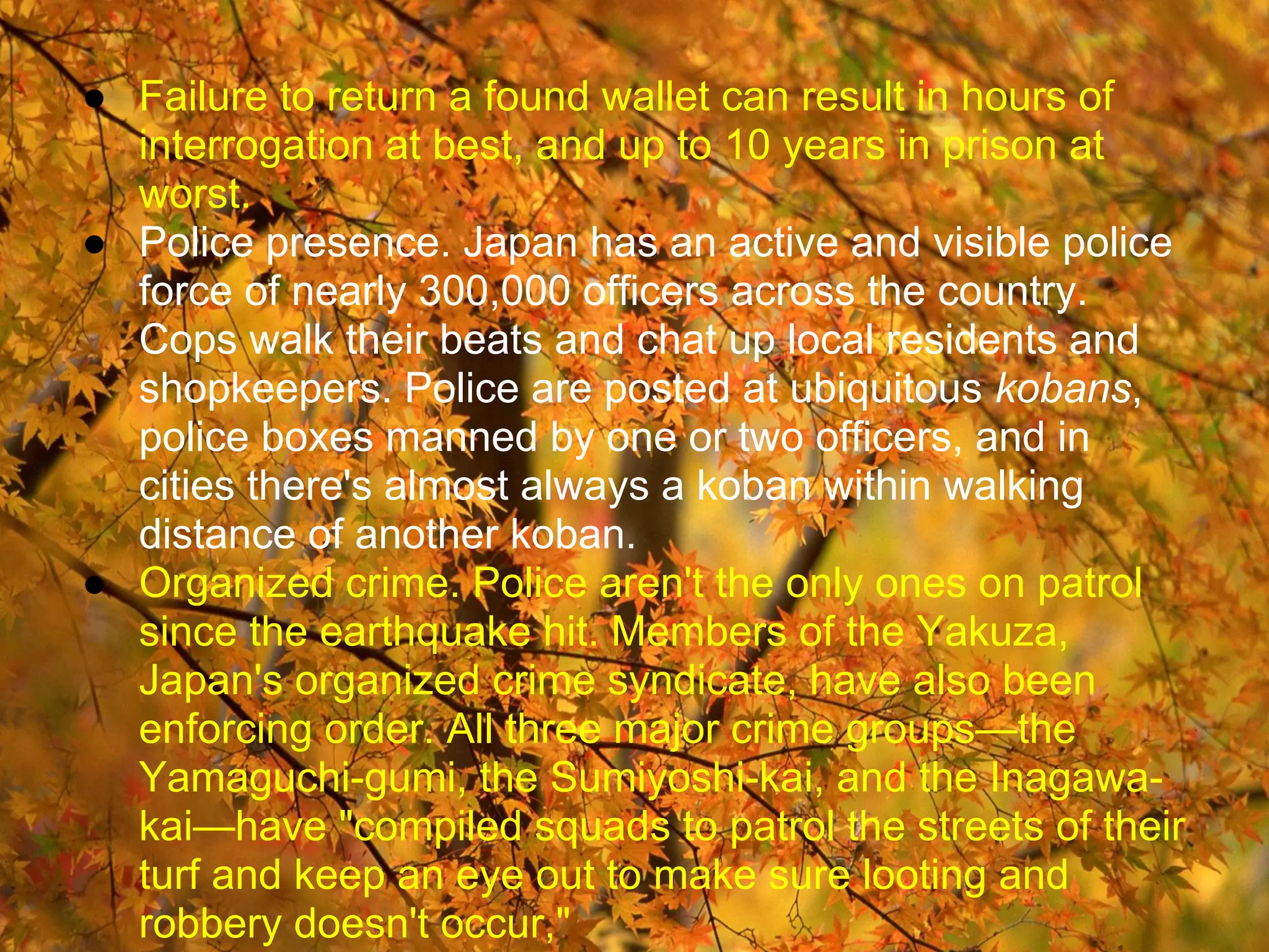 ● Failure to return a found wallet can result in hours of
  interrogation at best, and up to 10 years in prison at
  worst.
● Police presence. Japan has an active and visible police
  force of nearly 300,000 officers across the country.
  Cops walk their beats and chat up local residents and
  shopkeepers. Police are posted at ubiquitous kobans,
  police boxes manned by one or two officers, and in
  cities there's almost always a koban within walking
  distance of another koban.
● Organized crime. Police aren't the only ones on patrol
  since the earthquake hit. Members of the Yakuza,
  Japan's organized crime syndicate, have also been
  enforcing order. All three major crime groups—the
  Yamaguchi-gumi, the Sumiyoshi-kai, and the Inagawa-
  kai—have "compiled squads to patrol the streets of their
  turf and keep an eye out to make sure looting and
  robbery doesn't occur,"
 