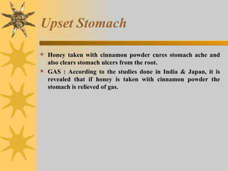 Upset Stomach Honey taken with cinnamon powder cures stomach ache and also clears stomach ulcers from the root. GAS : According to the studies done in India & Japan, it is revealed that if honey is taken with cinnamon powder the stomach is relieved of gas. 