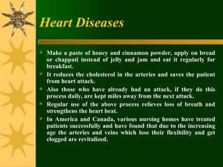 Heart Diseases Make a paste of honey and cinnamon powder, apply on bread or chappati instead of jelly and jam and eat it regularly for breakfast.  It reduces the cholesterol in the arteries and saves the patient from heart attack.  Also those who have already had an attack, if they do this process daily, are kept miles away from the next attack.  Regular use of the above process relieves loss of breath and strengthens the heart beat.  In America and Canada, various nursing homes have treated patients successfully and have found that due to the increasing age the arteries and veins which lose their flexibility and get clogged are revitalized. 