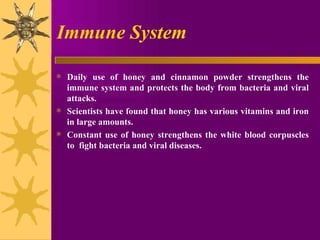 Immune System Daily use of honey and cinnamon powder strengthens the immune system and protects the body from bacteria and viral attacks.  Scientists have found that honey has various vitamins and iron in large amounts.  Constant use of honey strengthens the white blood corpuscles to  fight bacteria and viral diseases. 