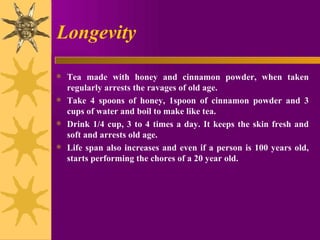 Longevity Tea made with honey and cinnamon powder, when taken regularly arrests the ravages of old age.  Take 4 spoons of honey, 1spoon of cinnamon powder and 3 cups of water and boil to make like tea. Drink 1/4 cup, 3 to 4 times a day. It keeps the skin fresh and soft and arrests old age.  Life span also increases and even if a person is 100 years old, starts performing the chores of a 20 year old. 