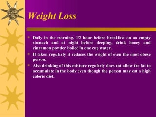 Weight Loss Daily in the morning, 1/2 hour before breakfast on an empty stomach and at night before sleeping, drink honey and cinnamon powder boiled in one cup water.  If taken regularly it reduces the weight of even the most obese person.  Also drinking of this mixture regularly does not allow the fat to accumulate in the body even though the person may eat a high calorie diet. 